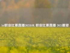 lol职业比赛直播2025LOL 职业比赛直播 2025展望