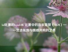 lol比赛的bgmLOL 比赛中的音乐背景（BGM）——营造氛围与情感共鸣的艺术