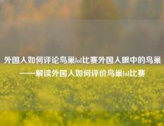 外国人如何评论鸟巢lol比赛外国人眼中的鸟巢——解读外国人如何评价鸟巢lol比赛