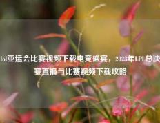 lol亚运会比赛视频下载电竞盛宴，2023年LPL总决赛直播与比赛视频下载攻略