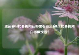 亚运会lol比赛视频在哪里看亚运会LOL比赛视频在哪里观看？