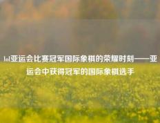 lol亚运会比赛冠军国际象棋的荣耀时刻——亚运会中获得冠军的国际象棋选手