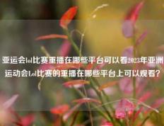 亚运会lol比赛重播在哪些平台可以看2023年亚洲运动会Lol比赛的重播在哪些平台上可以观看？