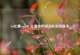 lol比赛topLOL 比赛中的顶尖队伍与选手