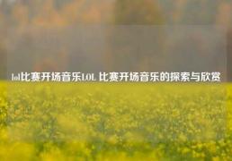 lol比赛开场音乐LOL 比赛开场音乐的探索与欣赏