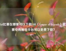 lol比赛在哪里可以下载LOL（League of Legends）比赛中有哪些平台可以免费下载？