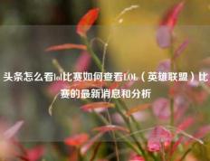 头条怎么看lol比赛如何查看LOL（英雄联盟）比赛的最新消息和分析