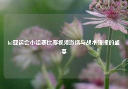lol亚运会小组赛比赛视频激情与战术碰撞的盛宴