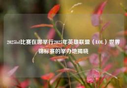 2025lol比赛在哪举行2025年英雄联盟（LOL）世界锦标赛的举办地揭晓