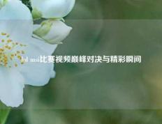 lol msi比赛视频巅峰对决与精彩瞬间