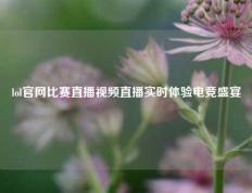 lol官网比赛直播视频直播实时体验电竞盛宴