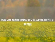 韩服lol比赛直播探索电竞文化与时尚融合的无限可能