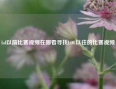 lol以前比赛视频在哪看寻找LOL以往的比赛视频