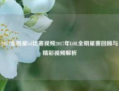 2017全明星lol比赛视频2017年LOL全明星赛回顾与精彩视频解析