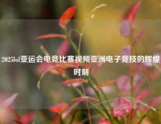 2025lol亚运会电竞比赛视频亚洲电子竞技的辉煌时刻