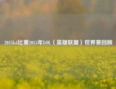 2015lol比赛2015年LOL（英雄联盟）世界赛回顾