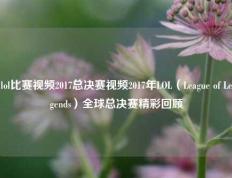 lol比赛视频2017总决赛视频2017年LOL（League of Legends）全球总决赛精彩回顾