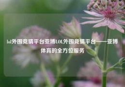 lol外围竞猜平台亚博LOL外围竞猜平台——亚博体育的全方位服务