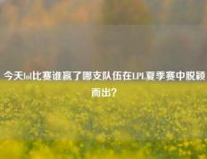 今天lol比赛谁赢了哪支队伍在LPL夏季赛中脱颖而出？