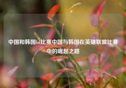 中国和韩国lol比赛中国与韩国在英雄联盟比赛中的崛起之路