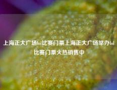 上海正大广场lol比赛门票上海正大广场举办lol比赛门票火热销售中