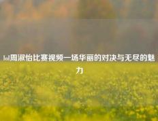 lol周淑怡比赛视频一场华丽的对决与无尽的魅力