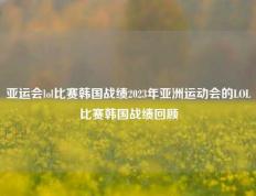 亚运会lol比赛韩国战绩2023年亚洲运动会的LOL比赛韩国战绩回顾