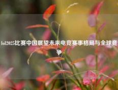 lol2025比赛中国展望未来电竞赛事格局与全球竞争
