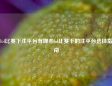 lol比赛下注平台有哪些lol比赛下的注平台选择指南