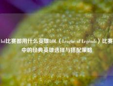 lol比赛都用什么英雄LOL（League of Legends）比赛中的经典英雄选择与搭配策略