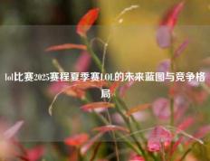 lol比赛2025赛程夏季赛LOL的未来蓝图与竞争格局