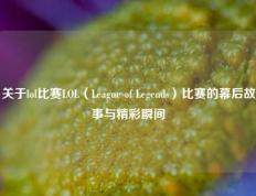 关于lol比赛LOL（League of Legends）比赛的幕后故事与精彩瞬间