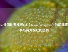 lol外国比赛视频LOL（League of Legends）的国际赛事与海外观众的热情