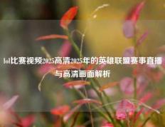 lol比赛视频2025高清2025年的英雄联盟赛事直播与高清画面解析
