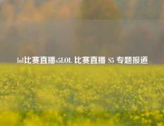 lol比赛直播s5LOL 比赛直播 S5 专题报道