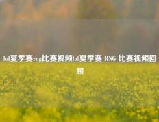 lol夏季赛rng比赛视频lol夏季赛 RNG 比赛视频回顾