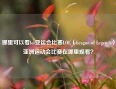 哪里可以看lol亚运会比赛LOL（League of Legends）亚洲运动会比赛在哪里观看？