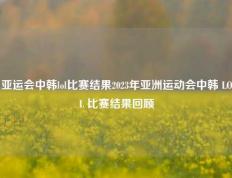 亚运会中韩lol比赛结果2023年亚洲运动会中韩 LOL 比赛结果回顾