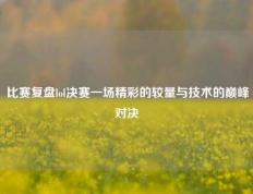 比赛复盘lol决赛一场精彩的较量与技术的巅峰对决