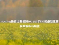 lol2025rng最新比赛视频LOL 2025年RNG的最新比赛视频解析与展望