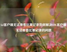 lol客户端无法查看比赛记录如何解决LOL客户端无法查看比赛记录的问题