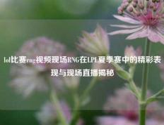 lol比赛rng视频现场RNG在LPL夏季赛中的精彩表现与现场直播揭秘