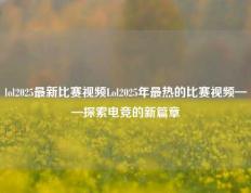 lol2025最新比赛视频Lol2025年最热的比赛视频——探索电竞的新篇章