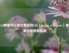 lol哪里可以看比赛回放LOL（League of Legends）赛事回放观看指南