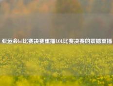 亚运会lol比赛决赛重播LOL比赛决赛的震撼重播