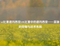 lol比赛德玛西亚LOL比赛中的德玛西亚——英雄的荣耀与战术布局