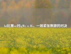 lol比赛we对igWe vs IG，一场紧张刺激的对决