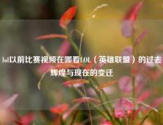 lol以前比赛视频在哪看LOL（英雄联盟）的过去辉煌与现在的变迁