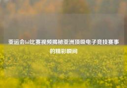 亚运会lol比赛视频揭秘亚洲顶级电子竞技赛事的精彩瞬间