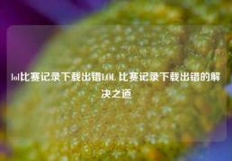 lol比赛记录下载出错LOL 比赛记录下载出错的解决之道